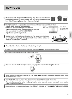 Page 99
     
Measure rice with the provided Measuring Cup. 1 cup of uncooked rice 
makes approximately 2 cups of cooked rice. Rice should be level with the 
brim of the Measuring Cup as figure shown on the right.
     Wash ( rinse ) rice in a separate bowl several times until water becomes relatively clear.   
Transfer rinsed rice to the rice cooker pan..   
Refer to the markings on the pan and add water.
e.g  To cook 6 cups of rice, put the rice into the pan and 
then add water to the LEVEL INDICATOR 6...