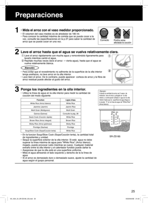 Page 251• Mida el arroz con el vaso medidor proporcionado.
•  El volumen del vaso medido es de alrededor de 180 ml.
•  Para conocer la cantidad máxima de comida que se puede cocer a la 
vez, consulte las especiﬁ caciones en la p.37 para saber la cantidad de 
arroz que se puede cocer en una vez.
2Lave el arroz hasta que el agua se vuelva relativamente clara.
1 Lave el arroz rápidamente con mucha agua y removiéndolo ligeramente para 
lavarlo mientras cambi el agua. 
2 Repítalo muchas veces (lave el arroz → vierta...