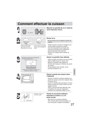 Page 2727
Français
env. 180 ml.
Utiliser de l’eau proper 
pour rincer le riz et le 
débarrasser de son odeur.Laver et rincer le riz jusqu’à 
ce que l’eau de rinçage soit 
proper.
Exemple de cuisson pour l’équivalent de
12 verres mesureur de riz.
Ajouter de l’eau jusqu’à la marque 12 à 
l’intérieur du panier de cuisson.
Panier de cuisson
Prise murale
Comment effectuer la cuisson
Mesurer la quantité de riz à l’aide du 
verre mesureur fourni.
Rincer le riz
Ne pas rincer le riz en utilisant le panier de 
cuisson....