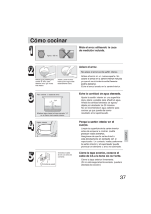 Page 3737
Español
Aprox. 180 ml.
Utilice agua potable para
aclarar el arroz para
obtener arroz que huela
más fresco.Aclare y lave el arroz
hasta que el agua esté
relativamente clara.
Para cocinar 12 tazas de arroz
Añada el agua hasta la línea marcada “12” 
en el interior de la sartén interior.
Sartén interior
Enchufe de pared.
Cómo cocinar
Mida el arroz utilizando la copa
de medición incluida.
Aclare el arroz.
No aclare el arroz con la sartén interior.
Aclare el arroz en un cuenco aparte. No
aclare el arroz en...