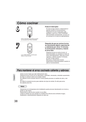 Page 3838
Español
Pulse el interruptor.
No abra la tapa exterior o desenchufe el
aparato durante su funcionamiento.
Asegúrese de que el interruptor está
apretado y que la luz “RICE COOKING” 
está iluminada correctamente. (el arroz no 
se cocinará en el modo de calentamiento)
Después de que se cocine el arroz,
se recomienda dejarlo vaporizarrse
y calentarse por otros 15 minutos.
A continuación remueva y mezcle
el arroz bien.
Después de que se cocine el arroz, el
electrodoméstico se cambiará al modo de
aviso...