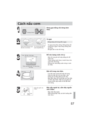 Page 5757
Vietnamese
Khong 180 ml
Duøng nöôùc maùy ñeå vo gaïo 
ñeå côm coù muøi thôm.Vo vaø traùng gaïo ñeán khi 
nöôùc töông ñoái trong.
Ví duï : Ñeå naáu 12 coác gaïo.
Theâm nöôùc ñeán vaïch “12” phía trong 
noài trong.
Noài trong
Phích caém 
töôøng
Cách nu c
m
Ñong gaïo baèng coác ñong keøm 
theo.
Vo gaïo
Ñöøng duøng noài trong ñeå vo gaïo.
Vo gaïo trong thau rieâng. Ñöøng duøng noài 
trong ñeå vo gaïo vì lôùp traùng choáng dính 
seõ hoûng.
Ñoå gaïo ñaõ vo vaøo noài trong.
Ñoå vaøo löôïng nöôùc nhö yù...