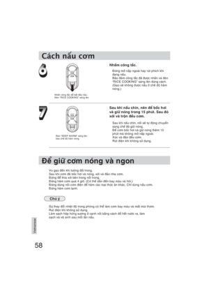 Page 5858
Vietnamese
Nhaám coâng taéc.
Ñöøng môû naép ngoaøi hay ruùt phích khi 
ñang naáu.
Baûo ñaûm coâng taéc ñaõ ñöôïc nhaán vaø ñeøn 
“RICE COOKING” saùng leân ñuùng caùch.
(Gaïo seõ khoâng ñöôïc naáu ôû cheá ñoä haâm 
noùng.)
Sau khi naáu chín, neân ñeå boác hôi 
vaø giöõ noùng trong 15 phuùt. Sau ñoù 
xôùi vaø troän ñeàu côm.
Sau khi naáu chín, noài seõ töï ñoäng chuyeån 
sang cheá ñoä giöõ noùng.
Ñeå côm boác hôi vaø giöõ noùng theâm 15 
phuùt maø khoâng môû naép ngoaøi.
Xuùc vaø ñaûo ñeàu côm.
Ruùt...