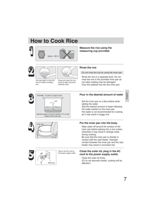 Page 7English
7
Approx. 180 ml.
Use tap water to rinse the 
rice for fresher smelling 
rice.Rinse and wash the rice 
until the water becomes 
relatively clear.
Example : To cook 12 cups of rice.
Add the water to the line marked “12” on the 
inside of the inner pan.
Inner pan
Wall plug
How to Cook Rice
Measure the rice using the 
measuring cup provided.
Rinse the rice
Do not rinse the rice by using the inner pan.
Rinse the rice in a separate bowl. Do not 
rinse the rice in the provided inner pan as 
non-stick...