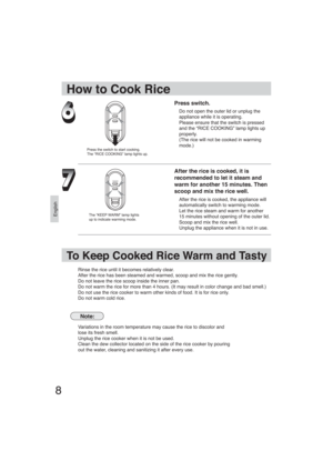 Page 8English
8
Press switch.
Do not open the outer lid or unplug the 
appliance while it is operating.
Please ensure that the switch is pressed 
and the “RICE COOKING” lamp lights up 
properly.
(The rice will not be cooked in warming 
mode.)
After the rice is cooked, it is 
recommended to let it steam and 
warm for another 15 minutes. Then 
scoop and mix the rice well.
After the rice is cooked, the appliance will 
automatically switch to warming mode. 
Let the rice steam and warm for another 
15 minutes...