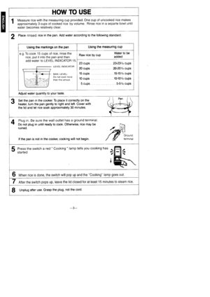 Page 4E
HOW TO USE
1Measure rice with the measuring cup provided. One cup of uncooked rice makes
approximately 3 cups of cooked rice by volume. Rinse rice in a separte bowl until
water becomes relatively clear.
2 Place rinsed rice in the pan. Add water according to the following standard.
Using the markings on the panUsing the measuring cup
e.g. To cook 15 cups of rice, rinse the
rice, put it into the pan and then
Add WAtCr tO LEVEL INDICATOR 15.
LEVEL INDICATOR
MAX. LEVEL:Do not cook morethan this amout.
Raw...