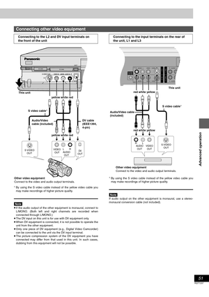 Page 5151
RQT7237
Advanced operation
§By using the S video cable instead of the yellow video cable you
may make recordings of higher picture quality.
[Note]
≥If the audio output of the other equipment is monaural, connect to
L/MONO. (Both left and right channels are recorded when
connected through L/MONO.)
≥The DV input on this unit is for use with DV equipment only.
≥When DV equipment is connected, it is not possible to operate the
unit from the other equipment.
≥Only one piece of DV equipment (e.g., Digital...