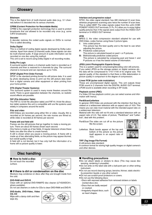 Page 5353
RQT7237
Reference
Glossary
Bitstream
This is the digital form of multi-channel audio data (e.g., 5.1 chan-
nel) before it is decoded into its various channels.
CPRM (Content Protection for Recordable Media)
CPRM is the copyright protection technology that is used to protect
broadcasts that are allowed to be recorded only once (e.g. some
CATV broadcasts).
Decoder
A decoder restores the coded audio signals on DVDs to normal.
This is called decoding.
Dolby Digital
This is a method of coding digital...