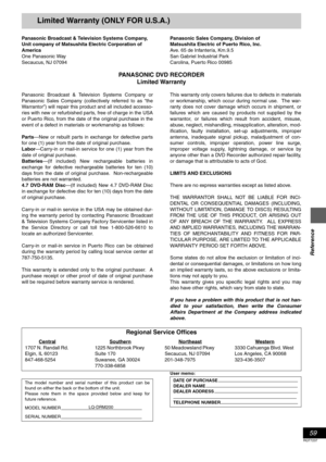 Page 5959
RQT7237
Reference
Limited Warranty (ONLY FOR U.S.A.)
Panasonic Broadcast & Television Systems Company, 
Unit company of Matsushita Electric Corporation of 
America
One Panasonic Way
Secaucus, NJ 07094Panasonic Sales Company, Division of 
Matsushita Electric of Puerto Rico, Inc. 
Ave. 65 de Infantería, Km.9.5
San Gabriel Industrial Park
Carolina, Puerto Rico 00985
PANASONIC DVD RECORDER 
Limited Warranty
Panasonic Broadcast & Television Systems Company or
Panasonic Sales Company (collectively referred...