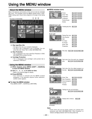 Page 22– 22 –
Using the MENU window
(Example of DVD-RAM)
Disc type/Disc title
• The type of the disc you inserted is displayed.
•  The  disc ’s title is displayed if one is recorded. You can
enter titles with  “Enter Title ” in DISC INFORMATION.
Disc Protection
•  “ On ” is displayed if you have used Disc Protection in DISC
INFORMATION to protect the disc.
Cartridge Protection
•  “ On ” is displayed if the cartridge ’s write protect tab is
switched to  “PROTECT ”.
MENU window icons
CREATE PLAY LIST
Erase:
Enter...