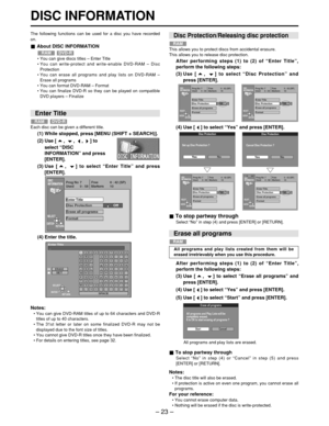 Page 23– 23 –
DISC INFORMATION
The following functions can be used for a disc you have recorded
on.
About DISC INFORMATION
• You can give discs titles  – Enter Title
•  You can write-protect and write-enable DVD-RAM  – Disc
Protection
•  You can erase all programs and play lists on DVD-RAM  –
Erase all programs
•  You can format DVD-RAM  – Format
•  You can finalize DVD-R so they can be played on compatible
DVD players  – Finalize
DVD-RRAM
(4) Use [ ] to select  “Yes ” and press [ENTER].
(4) Enter the title....
