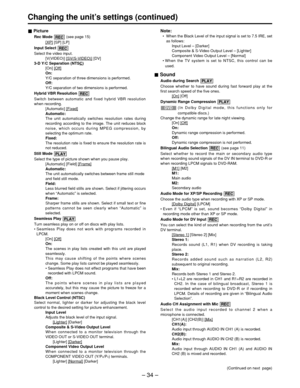 Page 34– 34 –
Changing the unit ’s settings (continued)
Picture
Rec Mode  (see page 15)
[XP]
[SP] [LP]
Input Select 
Select the video input. [V(VIDEO)] [SV(S-VIDEO)]
[DV]
3-D Y/C Separation (NTSC)
[On] [Off]
On: 
Y/C separation of three dimensions is performed.
Off:
Y/C separation of two dimensions is performed.
Hybrid VBR Resolution 
Switch between automatic and fixed hybrid VBR resolution
when recording. [Automatic] [Fixed]
Automatic:
The unit automatically switches resolution rates during
recording according...