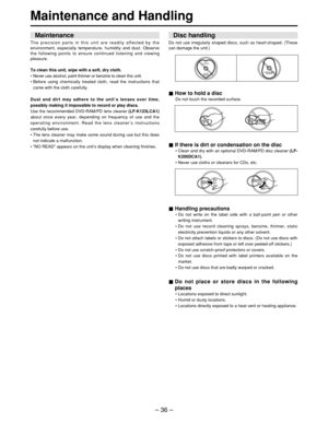 Page 36– 36 –
Maintenance and Handling
How to hold a disc
Do not touch the recorded surface.
If there is dirt or condensation on the disc
• Clean and dry with an optional DVD-RAM/PD disc cleaner  (LF-
K200DCA1) . 
•  Never use cloths or cleaners for CDs, etc.
Handling precautions
• Do not write on the label side with a ball-point pen or other
writing instrument.
•  Do not use record cleaning sprays, benzine, thinner, static
electricity prevention liquids or any other solvent.
•  Do not attach labels or stickers...