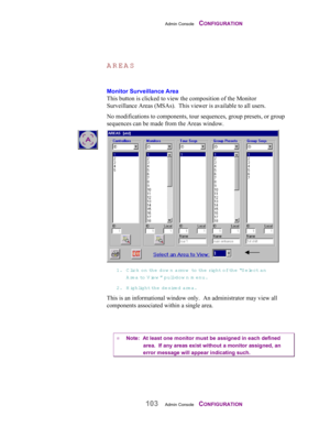 Page 105Admin Console    CONFIGURATION
103Admin Console    CONFIGURATION
AREAS
Monitor Surveillance Area
This button is clicked to view the composition of the Monitor
Surveillance Areas (MSAs).  This viewer is available to all users.
No modifications to components, tour sequences, group presets, or group
sequences can be made from the Areas window.
1. Click on the dow n arrow  to th e  right of the “S elect an
A rea to  View ” pull-dow n m enu.
2. Highlight th e  desired area.
This is an informational window...