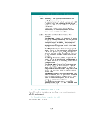Page 108106
EV EN T SC H ED U LER  – D efinition
FieldData
LockMonitor lock.  Used to prevent other operations fromchanging the action defined.
For example, if an event’s action is a camera spot, and itis important that no user change the camera, then the
Lock box should be checked, and the event should havea high priority.
The Lock can only be removed by the originatingadministrator or an administrator with less restrictive
Admin Console access level privileges.
ActionChoose the action that is desired to occur...