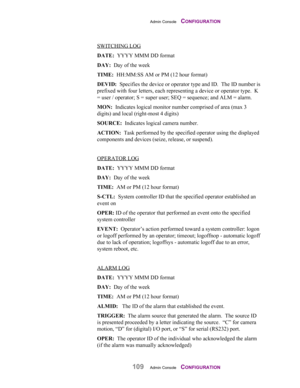Page 111Admin Console    CONFIGURATION
109Admin Console    CONFIGURATION
SWITCHING LOG  
DATE:  YYYY MMM DD format
DAY:  Day of the week
TIME:  HH:MM:SS AM or PM (12 hour format)
DEVID:  Specifies the device or operator type and ID.  The ID number is
prefixed with four letters, each representing a device or operator type.  K
= user / operator; S = super user; SEQ = sequence; and ALM = alarm.
MON:  Indicates logical monitor number comprised of area (max 3
digits) and local (right-most 4 digits)
SOURCE:  Indicates...