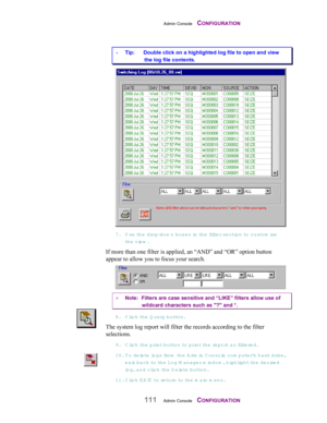 Page 113Admin Console    CONFIGURATION
111Admin Console    CONFIGURATION
 Tip:      Double click on a highlighted log file to open and view
the log file contents.
7. Use the drop-dow n boxes in  t h e  filt e r  se ction to custom ize
the view .
If more than one filter is applied, an “AND” and “OR” option button
appear to allow you to focus your search.
¤ Note:  Filters are case sensitive and “LIKE” filters allow use of
wildcard characters such as ? and *.
8. Click th e  Q uery button.
The system log report...