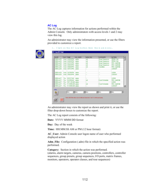 Page 114112
AC Log
The AC Log captures information for actions performed within the
Admin Console.  Only administrators with access levels 1 and 2 may
view this log.
An administrator may view the information presented, or use the filters
provided to customize a report.
1. Click on the A C  Log button fro m  the main menu.
An administrator may view the report as shown and print it, or use the
filter drop-down boxes to customize the report.
The AC Log report consists of the following:
Date:  YYYY MMM DD format...