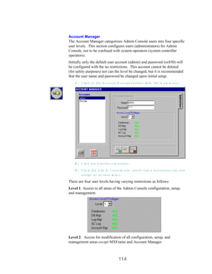 Page 116114
Account Manager
The Account Manager categorizes Admin Console users into four specific
user levels.  This section configures users (administrators) for Admin
Console, not to be confused with system operators (system controller
operators).
Initially only the default user account (admin) and password (sx850) will
be configured with the no restrictions.  This account cannot be deleted
(for safety purposes) nor can the level be changed, but it is recommended
that the user name and password be changed...
