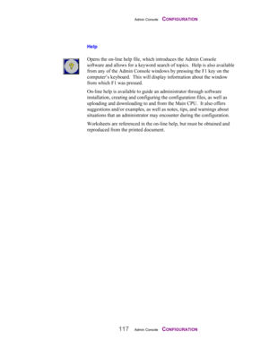 Page 119Admin Console    CONFIGURATION
117Admin Console    CONFIGURATION
Help
Opens the on-line help file, which introduces the Admin Console
software and allows for a keyword search of topics.  Help is also available
from any of the Admin Console windows by pressing the F1 key on the
computer’s keyboard.  This will display information about the window
from which F1 was pressed.
On-line help is available to guide an administrator through software
installation, creating and configuring the configuration files, as...