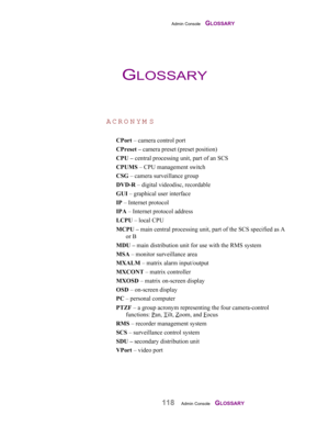 Page 120Admin Console    GLOSSARY
118Admin Console    GLOSSARY
ACRO N YM S
CPort – camera control port
CPreset – camera preset (preset position)
CPU – central processing unit, part of an SCS
CPUMS – CPU management switch
CSG – camera surveillance group
DVD-R – digital videodisc, recordable
GUI – graphical user interface
IP – Internet protocol
IPA – Internet protocol address
LCPU – local CPU
MCPU – main central processing unit, part of the SCS specified as A
or B
MDU – main distribution unit for use with the RMS...