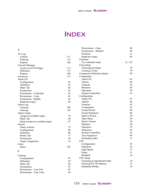 Page 126Admin Console    GLOSSARY
124Admin Console    GLOSSARY
A
AC Log
Content 111
Filtering 112
Purpose 106
Account Manager
Access Level Privileges 113
Definition 113
Purpose 106
Acronyms 117
Alarm I/O
Configuration 62
Definition 62
Other Tab 65
Permissions 65
Permissions – Controller 65
Permissions – Copy 65
Permissions - Modify 65
Replicate (copy) 64
Alarm Log
Contents 108
Filtering 110
Alarm Target
Assign an available target 74
Other Tab 68
Setup (create) an available target 67
Alarms
Alarm Actions 72...