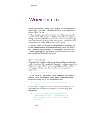 Page 130 MECA TDC
128
Perhaps the surveillance system you are working with is small enough for
you to collect the necessary information, and input those values directly
into the Admin Console.
It is best, though, to gather information for the initial configuration of
Admin Console, and to record it on the following worksheets.  Then, if
settings need to be modified or updated in the future because of a change
in surveillance needs or changes made in the system’s components, those
worksheets can be used to track...