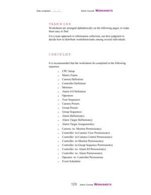 Page 131Date completed: ___/___/___ Admin Console  WORKSHEETS   
129Admin Console  WORKSHEETS   
TEA M W O R K
Worksheets are arranged alphabetically on the following pages, to make
them easy to find.
For a team approach to information collection, use best judgment to
decide how to distribute worksheets/tasks among several individuals.
CH ECK LIST
It is recommended that the worksheets be completed in the following
sequence:
q CPU Setup
q Matrix Frame
q Camera Definition
q Controller Definition
q Monitors
q Alarm...