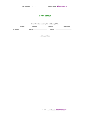 Page 139Date completed: ___/___/___ Admin Console  WORKSHEETS   
137Admin Console  WORKSHEETS    Enter information regarding Main and Backup CPUs.
System: _  Standard _  Enhanced _  High Speed
IP Address: Main A                                                Main B                                                   
_  Scheduled Modes
  
CPU Setup 