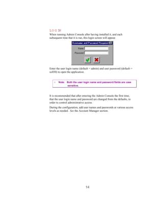 Page 1614 LOGIN
When running Admin Console after having installed it, and each
subsequent time that it is run, this login screen will appear.
Enter the user login name (default = admin) and user password (default =
sx850) to open the application.
¤ Note:   Both the user login name and password fields are case
sensitive.
It is recommended that after entering the Admin Console the first time,
that the user login name and password are changed from the defaults, in
order to control administrative access.
During the...