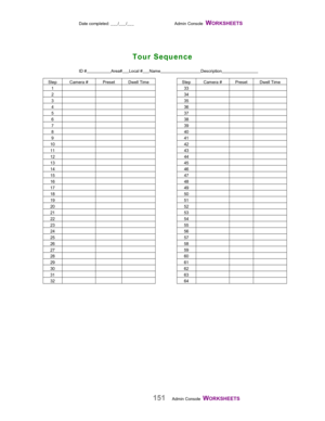 Page 153Date completed: ___/___/___ Admin Console  WORKSHEETS   
151Admin Console  WORKSHEETS    ID #                      Area#   
   Local #      Name                                   Description                               
Step Camera # Preset Dwell Time Step Camera # Preset Dwell Time
133
234
335
436
537
638
739
840
941
10 42
11 43
12 44
13 45
14 46
15 47
16 48
17 49
18 50
19 51
20 52
21 53
22 54
23 55
24 56
25 57
26 58
27 59
28 60
29 61
30 62
31 63
32 64
Tour Sequence 