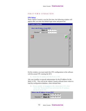 Page 17Admin Console    CONFIGURATION
15Admin Console    CONFIGURATION
FIR ST-TIM E O PERATIO N
CPU Setup
When Admin Console is run the first time, the following window will
appear after you enter the default login name and password.
On this window you must match the CPU configuration in the software
with the actual CPU running the SCS.
11 1 1
.. . .
 Enter th e  IP  address for th e  Main A CPU .
Ask your installer or network administrator for the IP address for the
Main A CPU.  This will let the Admin Console...