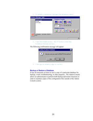 Page 2826
1. To delete a database, highlight the database nam e.
2. Click th e  Delete button - th e  5th button under the
D atabase A rchive  section.
The following confirmation message will appear:
3. Click Yes to delete, or No to  cancel.
Backup or Restore a Database
It may be necessary at times to save a copy of a particular database for
backup, e-mail, troubleshooting, or other purposes.  The Admin Console
allows an administrator to perform both backup and restore functions in
order to maintain copies of...