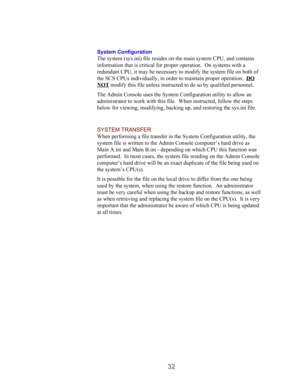 Page 3432
System Configuration
The system (sys.ini) file resides on the main system CPU, and contains
information that is critical for proper operation.  On systems with a
redundant CPU, it may be necessary to modify the system file on both of
the SCS CPUs individually, in order to maintain proper operation.  DO
NOT modify this file unless instructed to do so by qualified personnel.
The Admin Console uses the System Configuration utility to allow an
administrator to work with this file.  When instructed, follow...