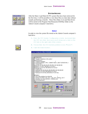 Page 37Admin Console    CONFIGURATION
35Admin Console    CONFIGURATION
SYSTEM ARCHIVE
After the Main A and Main B CPU system files have been retrieved for
the first time, it will be possible to view these files at a later date without
actually performing a transfer.  These files (Main A.ini and Main B.ini)
will be stored in the Program Files\Panasonic\SX850ac folder on the
Admin Console computer’s hard drive.
Select
In order to view the system file stored on the Admin Console computer’s
hard drive
11 1 1
.. ....
