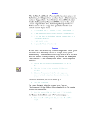Page 3836
Backup
After the Main A and Main B CPU system files have been retrieved for
the first time, it will be possible to save these files to a different location,
such as to floppy diskette.  These files (Main A.ini and Main B.ini) are
stored in the Program Files\Panasonic\SX850ac folder on the Admin
Console computer’s hard drive.  Performing a backup from the SYS
Archive section will save a copy of the specified system file to an
alternate location of your choice.
11 1 1
.. . .
 C hoose fro m  th e  SY S A...