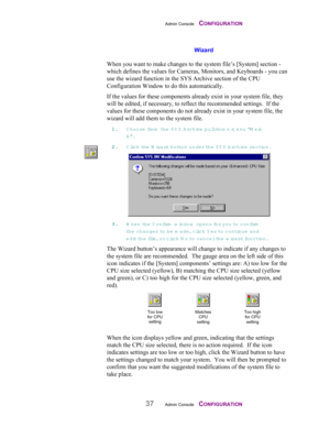 Page 39Admin Console    CONFIGURATION
37Admin Console    CONFIGURATION
Wizard
When you want to make changes to the system file’s [System] section -
which defines the values for Cameras, Monitors, and Keyboards - you can
use the wizard function in the SYS Archive section of the CPU
Configuration Window to do this automatically.
If the values for these components already exist in your system file, they
will be edited, if necessary, to reflect the recommended settings.  If the
values for these components do not...