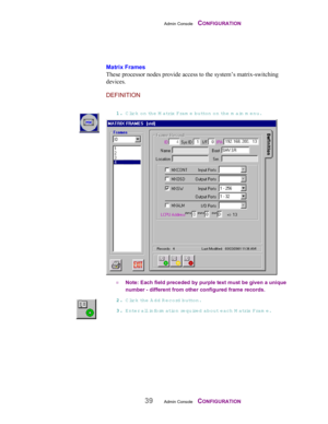 Page 41Admin Console    CONFIGURATION
39Admin Console    CONFIGURATION
Matrix Frames
These processor nodes provide access to the system’s matrix-switching
devices.
DEFINITION
11 1 1
.. . .
 Click on the M atrix Fram e button on th e  main m enu.
¤ Note: Each field preceded by purple text must be given a unique
number - different from other configured frame records.
22 2 2
.. . .
 Click th e  A dd R ecord button.
33 3 3
.. . .
 Enter all inform ation require d  about each M atrix Fram e. 