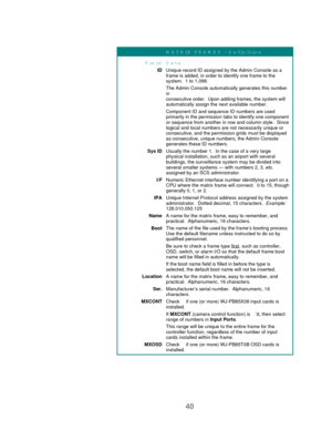 Page 4240
M A T R IX  FR A M E S  - D efinition
Field D ata
IDUnique record ID assigned by the Admin Console as a
frame is added, in order to identify one frame to the
system.  1 to 1,098.
The Admin Console automatically generates this number
in
consecutive order.  Upon adding frames, the system will
automatically assign the next available number.
Component ID and sequence ID numbers are used
primarily in the permission tabs to identify one component
or sequence from another in row and column style.  Since...