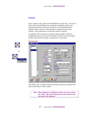 Page 45Admin Console    CONFIGURATION
43Admin Console    CONFIGURATION
Cameras
Every camera in the system can be identified in several ways.  Not only is
there a physical identification to a particular installation (such as the
cabling run and port connection), but there is also information that
changes when a camera is removed and/or is replaced at any given
location.  Each camera has a record that contains its details.
An operator calls a camera by its logical camera number.  However,
configurations can be...