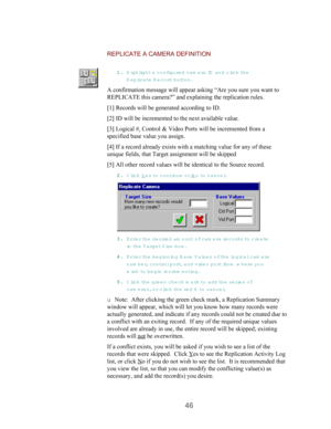 Page 4846
REPLICATE A CAMERA DEFINITION
11 1 1
.. . .
 Highlight a configured cam era ID  and click th e
Replic a t e  R ecord button.
A confirmation message will appear asking “Are you sure you want to
REPLICATE this camera?” and explaining the replication rules.
[1] Records will be generated according to ID.
[2] ID will be incremented to the next available value.
[3] Logical #, Control & Video Ports will be incremented from a
specified base value you assign.
[4] If a record already exists with a matching...
