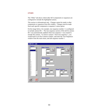 Page 5250
OTHER
The “Other” tab shows which other SCS components or sequences are
configured to include the highlighted camera.
This section is informational only.  Changes cannot be made to other
components or sequences from this window.  Changes must be made
from each specific component or sequence’s menu option.
On the image below, for example, tour sequence number 1 is configured
to include camera ID 1.  The tour sequence section of this tab for camera
ID 1 was automatically updated when tour sequence 1 was...