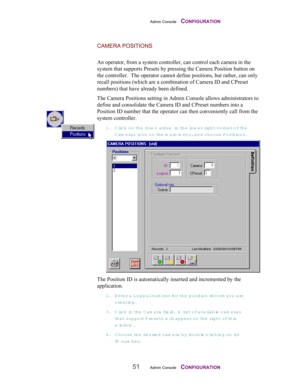Page 53Admin Console    CONFIGURATION
51Admin Console    CONFIGURATION
CAMERA POSITIONS
An operator, from a system controller, can control each camera in the
system that supports Presets by pressing the Camera Position button on
the controller.  The operator cannot define positions, but rather, can only
recall positions (which are a combination of Camera ID and CPreset
numbers) that have already been defined.
The Camera Positions setting in Admin Console allows administrators to
define and consolidate the...