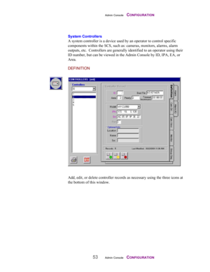 Page 55Admin Console    CONFIGURATION
53Admin Console    CONFIGURATION
System Controllers
A system controller is a device used by an operator to control specific
components within the SCS, such as: cameras, monitors, alarms, alarm
outputs, etc.  Controllers are generally identified to an operator using their
ID number, but can be viewed in the Admin Console by ID, IPA, EA, or
Area.
DEFINITION
Add, edit, or delete controller records as necessary using the three icons at
the bottom of this window. 