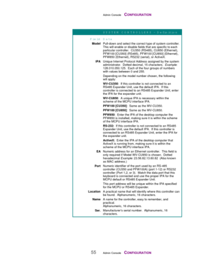 Page 57Admin Console    CONFIGURATION
55Admin Console    CONFIGURATION
SY STEM  C O N TR O LLER S – D efinition
Field D ata
ModelPull-down and select the correct type of system controller.
This will enable or disable fields that are specific to each
particular controller.  CU350 (RS485), CU850 (Ethernet),
PFW100 [CU350] (RS485), PFW100 [CU850] (Ethernet),
PFW850 (Ethernet), RS232 (serial), or ActiveX.
IPAUnique Internet Protocol Address assigned by the system
administrator.  Dotted decimal, 15 characters....