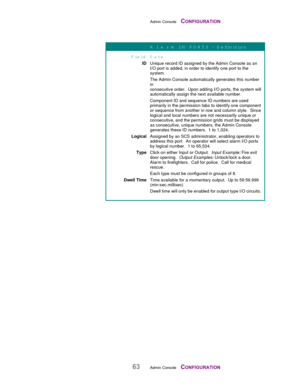 Page 65Admin Console    CONFIGURATION
63Admin Console    CONFIGURATION
A  l a r m  I/O  P O R T S  – D efinition
Field D ata
IDUnique record ID assigned by the Admin Console as an
I/O port is added, in order to identify one port to the
system.
The Admin Console automatically generates this number
in
consecutive order.  Upon adding I/O ports, the system will
automatically assign the next available number.
Component ID and sequence ID numbers are used
primarily in the permission tabs to identify one component
or...