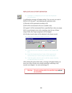 Page 6664
REPLICATE AN I/O PORT DEFINITION
11 1 1
.. . .
 Highlight a configured port and clic k  the R eplicate
R ecord button.
A confirmation message will appear asking “Are you sure you want to
REPLICATE this port?” and explaining the replication rules.
[1] Records will be generated according to ID.
[2] ID will be incremented to the next available value.
[3] Logical # will be incremented from a specified base value you assign.
[4] If a record already exists with a matching value for any of these
unique...