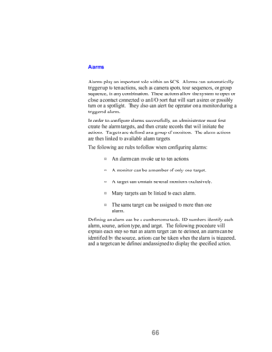 Page 6866
Alarms
Alarms play an important role within an SCS.  Alarms can automatically
trigger up to ten actions, such as camera spots, tour sequences, or group
sequence, in any combination.  These actions allow the system to open or
close a contact connected to an I/O port that will start a siren or possibly
turn on a spotlight.  They also can alert the operator on a monitor during a
triggered alarm.
In order to configure alarms successfully, an administrator must first
create the alarm targets, and then...