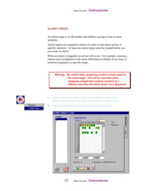 Page 69Admin Console    CONFIGURATION
67Admin Console    CONFIGURATION
ALARM TARGET
An alarm target is an ID number that defines a group of one or more
monitors.
Alarm targets are assigned to alarms in order to link alarm actions to
specific monitors.  At least one alarm target must be created before you
can create an alarm.
When an alarm is triggered, an action will occur.  For example, causing a
camera spot (configured in the alarm definition) to display on an array of
monitors assigned to a specific target....