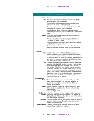 Page 73Admin Console    CONFIGURATION
71Admin Console    CONFIGURATION
A larm s – D efinition
Field D ata
AckIf checked, the indicated output port will be turned ON
when this alarm is acknowledged.
If not checked, the indicated output port will be turned
OFF when the alarm is acknowledged.
Enter an output port number to specify which port will be
enabled when the alarm is acknowledged.
If no output port action is required when the alarm is
acknowledged, uncheck and leave the output port number
blank.
ResetIf...
